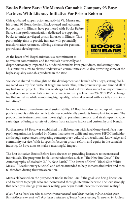 Books Before Bars: Vic Mensa’s Cannabis Company 93 Boyz Partners With Literacy Initiative For Prison Reform Chicago-based rapper, actor and activist Vic Mensa and his brand, 93 Boye, the first Black-owned and led canna- bis company in Ilinois, have partnered with Books Before Bars, a non-profit organization dedicated to supplying books to underprivileged prison libraries in llinois. This partnership aims to provide inmates with potentially transformative resources, offering a chance for personal ‘growth and development. ‘Atthe heart of 93 Boyzs mission is a commitment to einvest in communities and individuals historically and disproportionately impacted by outdated cannabis laws, prejudices, and assumptions “This initative aims o elevate underserved communitis while also providing some of the highest-quality cannabis products in the state. Vi Mensa shared his thoughts on the development and launch of 93 Boyz, stating, “Sell- ing weed was my first hustle. It taught me work ethic, entreprencurship, and funded all of my first music projects... The war on drugs has had a devastating impact on my communi- t and yet our representation in the cannabis industry is less than 2%. 93BOYZ s chang- ing that narrative while combining high quality,tastemaker weed with socially conscious initiatives” In a move towards environmental sustainability, 93 Boyz has also teamed up with aero- ponic cannabis cultivator aeriz to deliver eco-friendly products from plant to person. The product line features premium flower eighths, premium prerolls, and strain-specific vape: cartridges, offering a variety of options from sativa to indica and custom hybrid blends. Furthermore, 93 Boyz was established in collaboration with SaveMoneySaveLife, a non- profit organization founded by Mensa that secks to uplift and empower BIPOC individu- als through experiences integrating contemporary cultural art, raditional knowledge, and ‘community service. With it specific focus on prison reform and equity in the cannabis industry, 3 Boyz aims to make a meaningful impact. ‘The firt initiative, Books Before Bars, focuses on providing lierature to incarcerated individuals. The programs book lst includestiles such as “The New Jim Crow; “The Autobiography of Malcolm X;” A New Earth;” “The Power of Now! “Black Skin White Masks” “Revolutionary Suicide;” and others intended to help inmates find relief and men- tal freedom during their incarceration. Mensa elaborated on the purpose of Books Before Bars: “The goal s to bring liberation and freedom to people who are incarcerated through literature because I believe strongly that when you change your inner realty, you begin to influence your external rality” 1 you have aloved one who is currently incarcerated, send their mailing info 10 BooksBefore Bars@93boys.com and wel ship them a electon of books from a reading lst curated by 93 Boyz